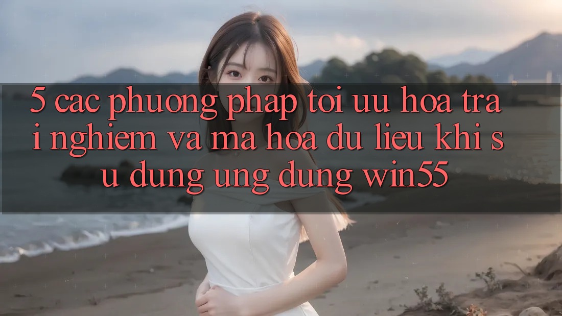 5. Các Phương pháp Tối Ưu Hóa Trải nghiệm Và Mã hóa dữ liệu Khi Sử Dụng Ứng dụng Win55