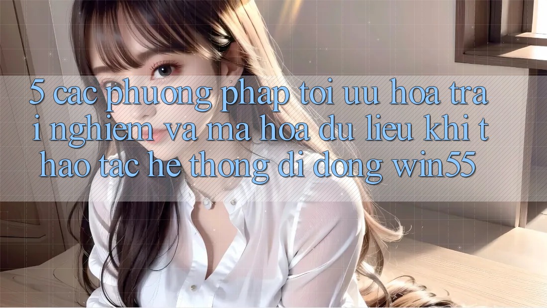 5. Các Phương pháp Tối Ưu Hóa Trải nghiệm Và Mã hóa dữ liệu Khi Thao tác Hệ thống di động Win55
