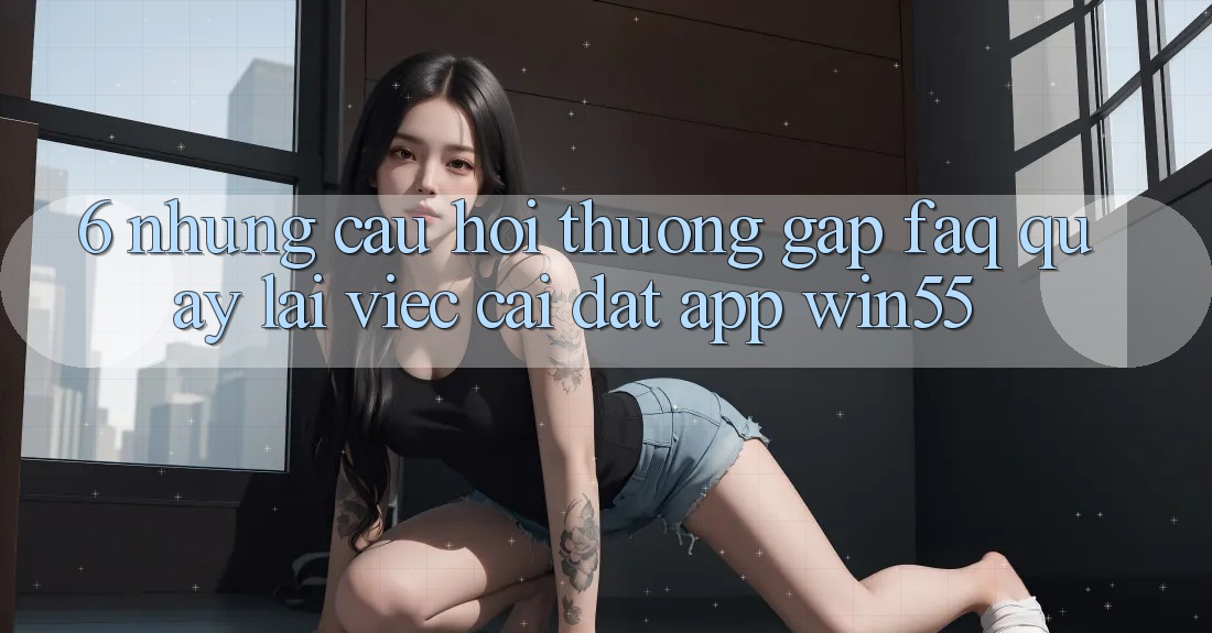 6. Những Câu Hỏi Thường Gặp (FAQ) Quay lại Việc Cài đặt App Win55