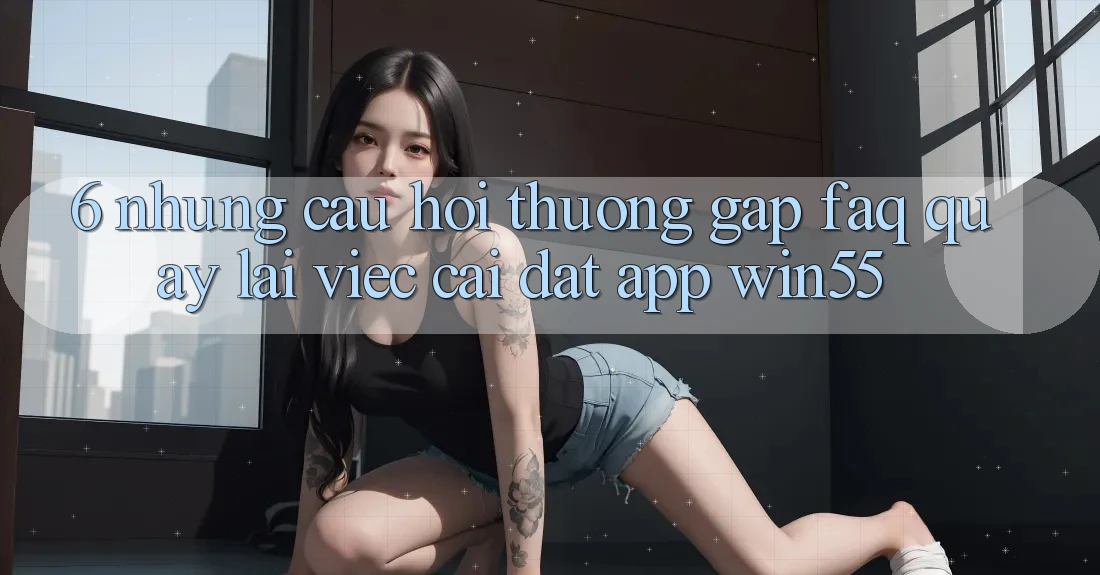6. Những Câu Hỏi Thường Gặp (FAQ) Quay lại Việc Cài đặt App Win55