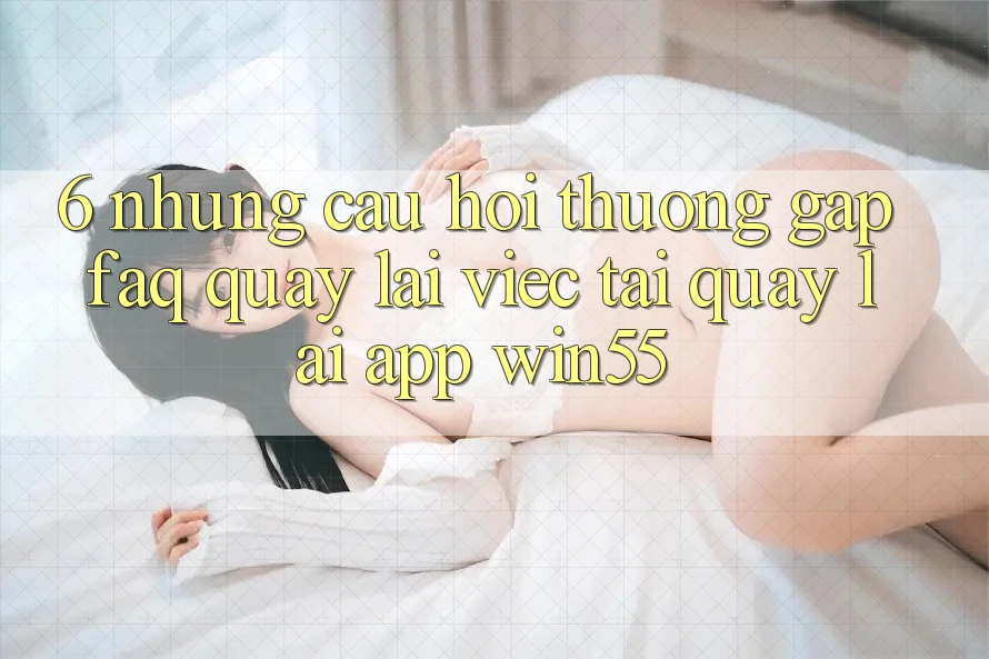 6. Những Câu Hỏi Thường Gặp (FAQ) Quay lại Việc Tải quay lại App Win55 6. Những Câu Hỏi Thường Gặp (FAQ) Quay lại Việc Tải quay lại App Win55