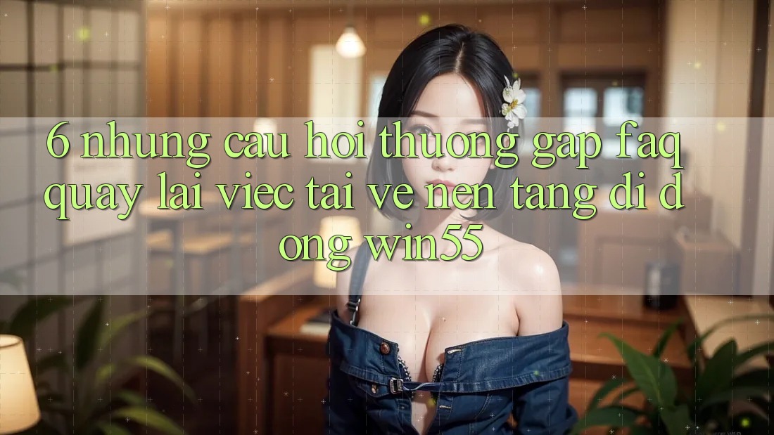 6. Những Câu Hỏi Thường Gặp (FAQ) Quay lại Việc Tải về Nền tảng di động Win55 6. Những Câu Hỏi Thường Gặp (FAQ) Quay lại Việc Tải về Nền tảng di động Win55