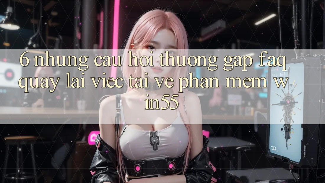 6. Những Câu Hỏi Thường Gặp (FAQ) Quay lại Việc Tải về Phần mềm Win55 6. Những Câu Hỏi Thường Gặp (FAQ) Quay lại Việc Tải về Phần mềm Win55