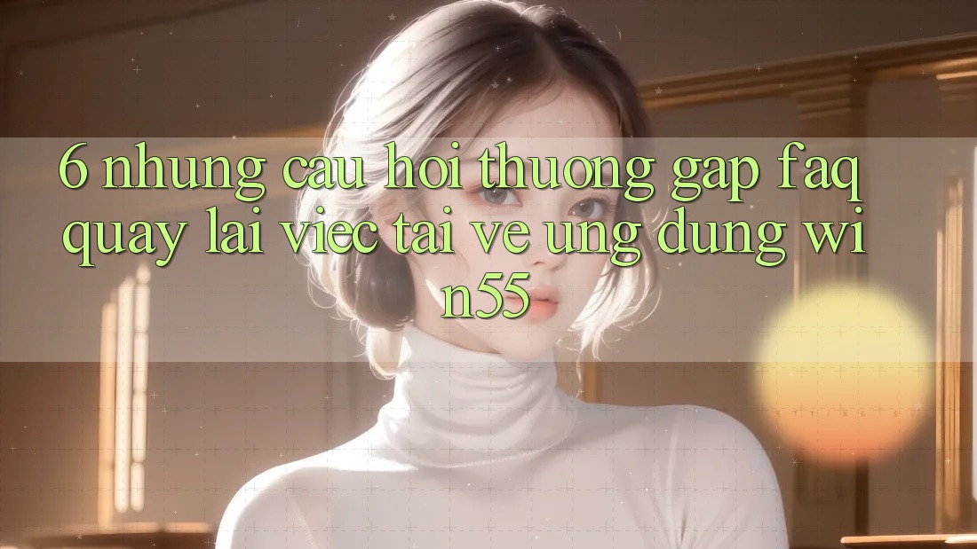 6. Những Câu Hỏi Thường Gặp (FAQ) Quay lại Việc Tải về Ứng dụng Win55 6. Những Câu Hỏi Thường Gặp (FAQ) Quay lại Việc Tải về Ứng dụng Win55