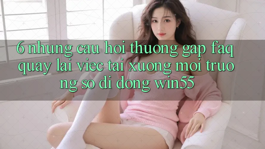 6. Những Câu Hỏi Thường Gặp (FAQ) Quay lại Việc Tải xuống Môi trường số di động Win55