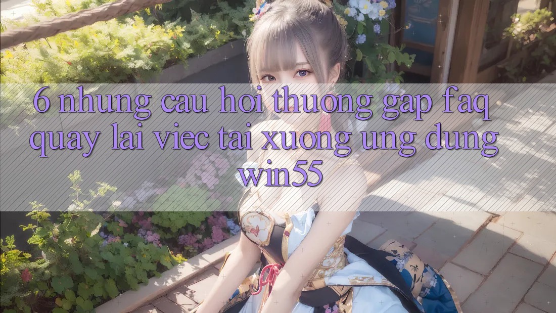 6. Những Câu Hỏi Thường Gặp (FAQ) Quay lại Việc Tải xuống Ứng dụng Win55