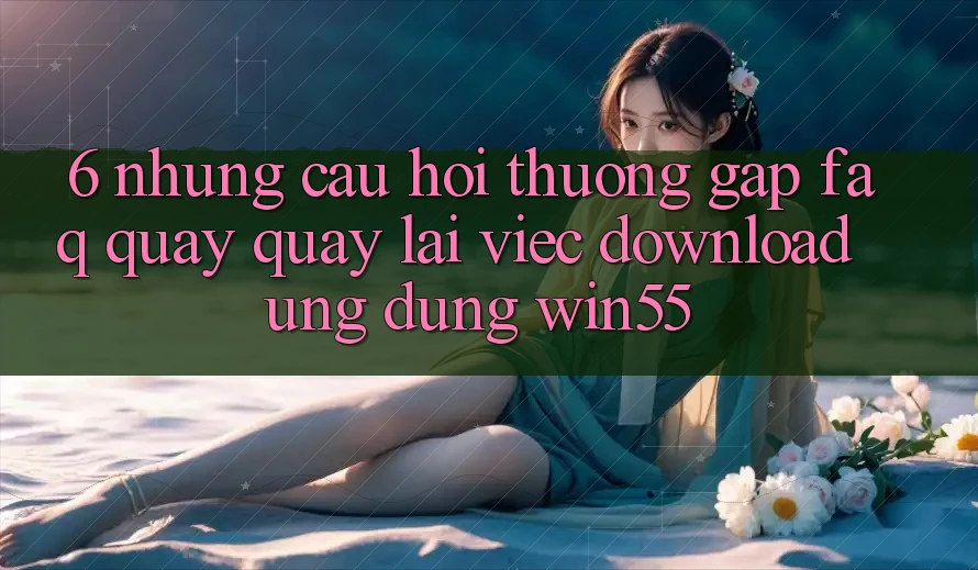 6. Những Câu Hỏi Thường Gặp (FAQ) Quay quay lại Việc Download Ứng dụng Win55 6. Những Câu Hỏi Thường Gặp (FAQ) Quay quay lại Việc Download Ứng dụng Win55