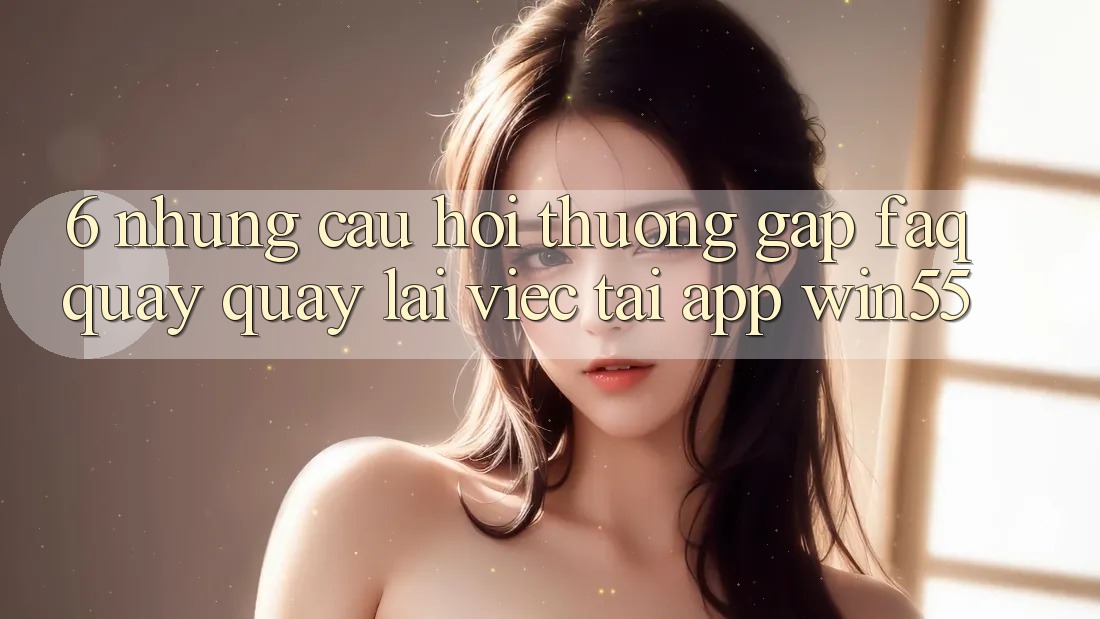 6. Những Câu Hỏi Thường Gặp (FAQ) Quay quay lại Việc Tải App Win55 6. Những Câu Hỏi Thường Gặp (FAQ) Quay quay lại Việc Tải App Win55