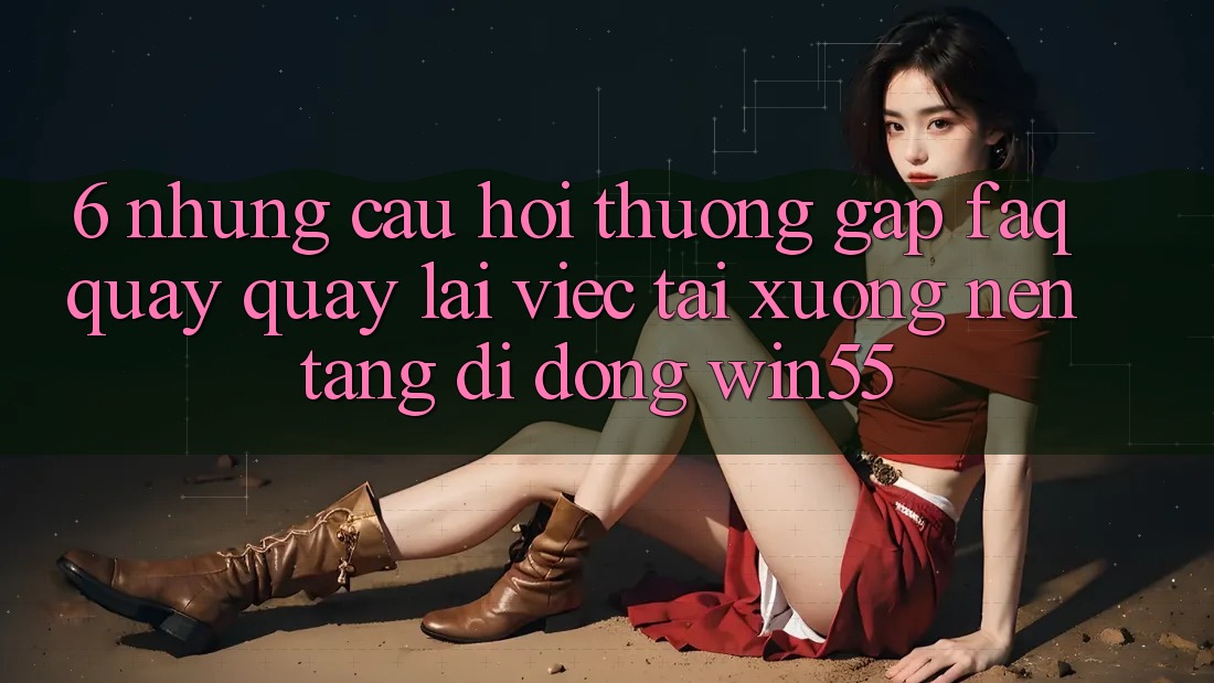 6. Những Câu Hỏi Thường Gặp (FAQ) Quay quay lại Việc Tải xuống Nền tảng di động Win55