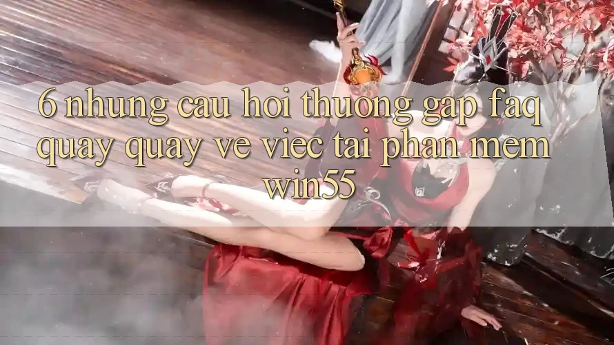 6. Những Câu Hỏi Thường Gặp (FAQ) Quay quay về Việc Tải Phần mềm Win55 6. Những Câu Hỏi Thường Gặp (FAQ) Quay quay về Việc Tải Phần mềm Win55