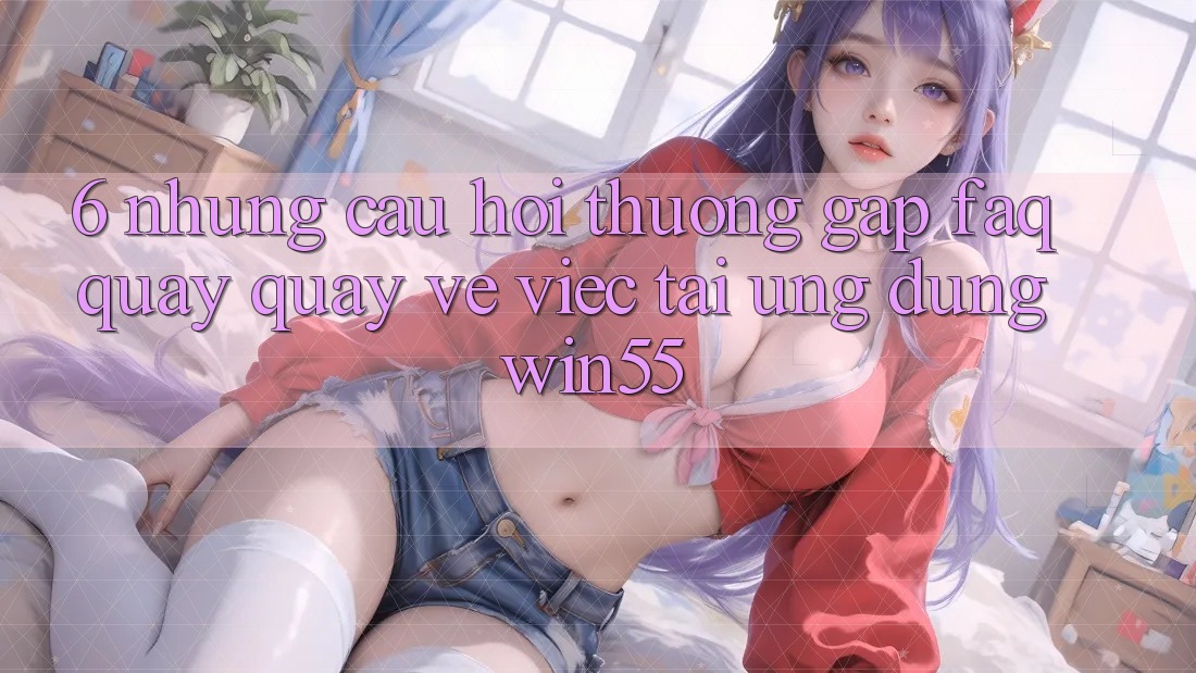 6. Những Câu Hỏi Thường Gặp (FAQ) Quay quay về Việc Tải Ứng dụng Win55