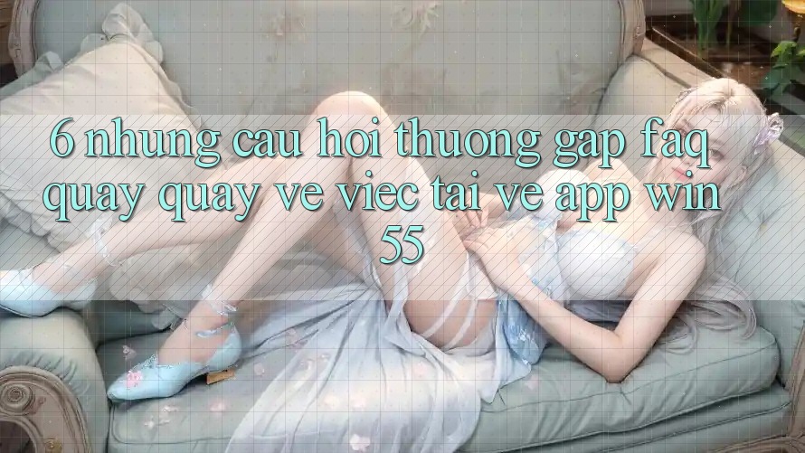 6. Những Câu Hỏi Thường Gặp (FAQ) Quay quay về Việc Tải về App Win55