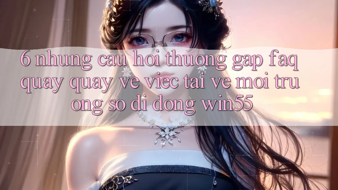 6. Những Câu Hỏi Thường Gặp (FAQ) Quay quay về Việc Tải về Môi trường số di động Win55
