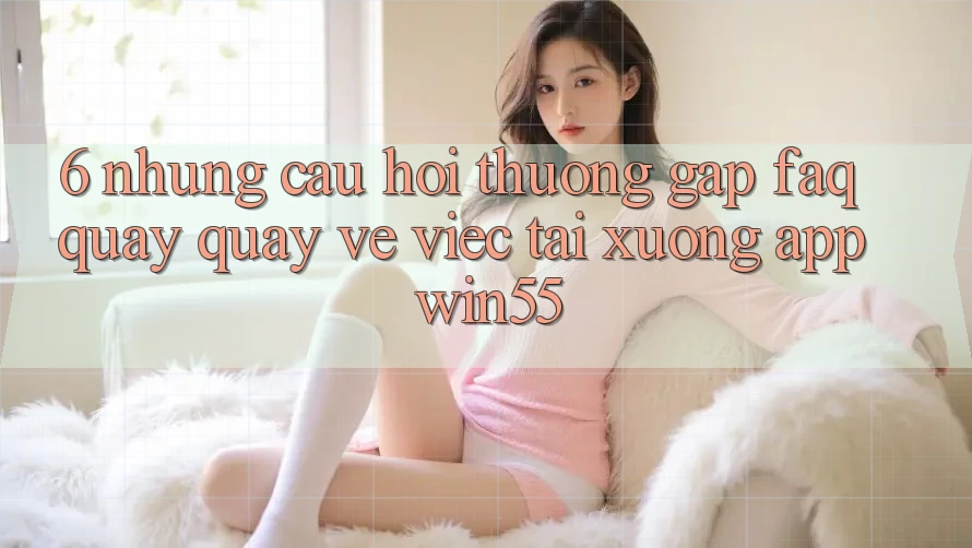 6. Những Câu Hỏi Thường Gặp (FAQ) Quay quay về Việc Tải xuống App Win55