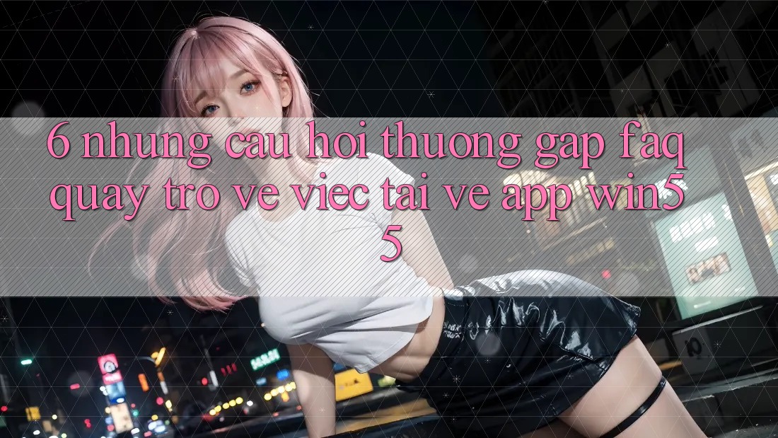 6. Những Câu Hỏi Thường Gặp (FAQ) Quay trở về Việc Tải về App Win55