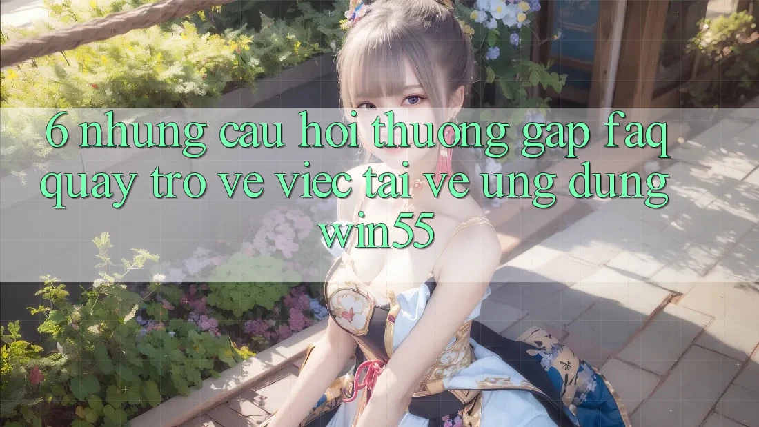 6. Những Câu Hỏi Thường Gặp (FAQ) Quay trở về Việc Tải về Ứng dụng Win55