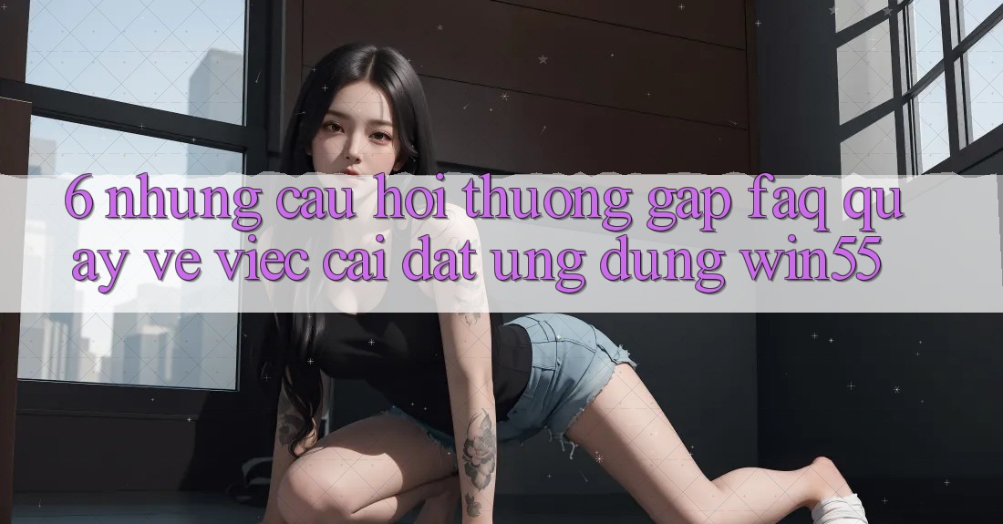 6. Những Câu Hỏi Thường Gặp (FAQ) Quay về Việc Cài đặt Ứng dụng Win55