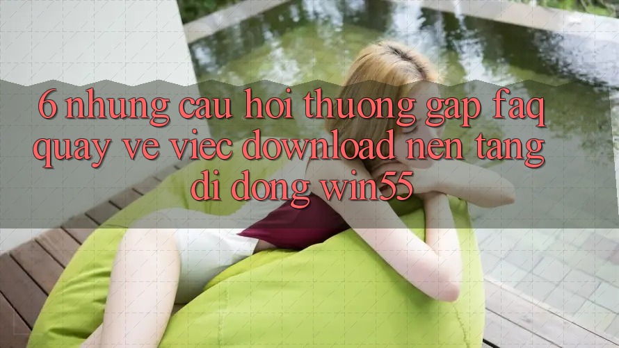 6. Những Câu Hỏi Thường Gặp (FAQ) Quay về Việc Download Nền tảng di động Win55