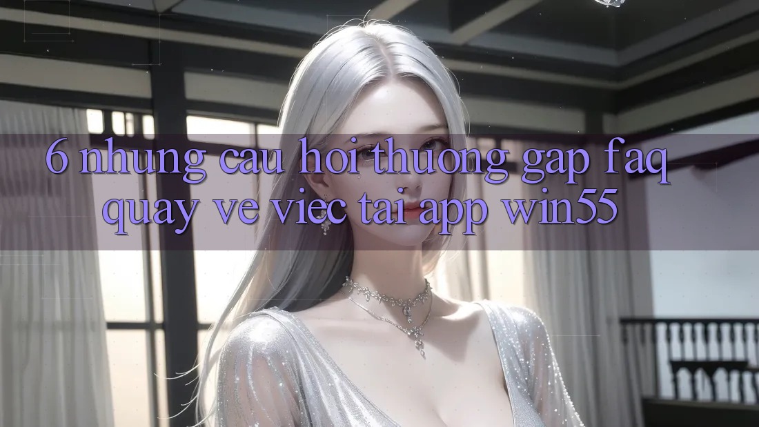 6. Những Câu Hỏi Thường Gặp (FAQ) Quay về Việc Tải App Win55 6. Những Câu Hỏi Thường Gặp (FAQ) Quay về Việc Tải App Win55