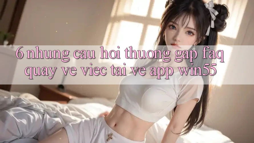 6. Những Câu Hỏi Thường Gặp (FAQ) Quay về Việc Tải về App Win55 6. Những Câu Hỏi Thường Gặp (FAQ) Quay về Việc Tải về App Win55