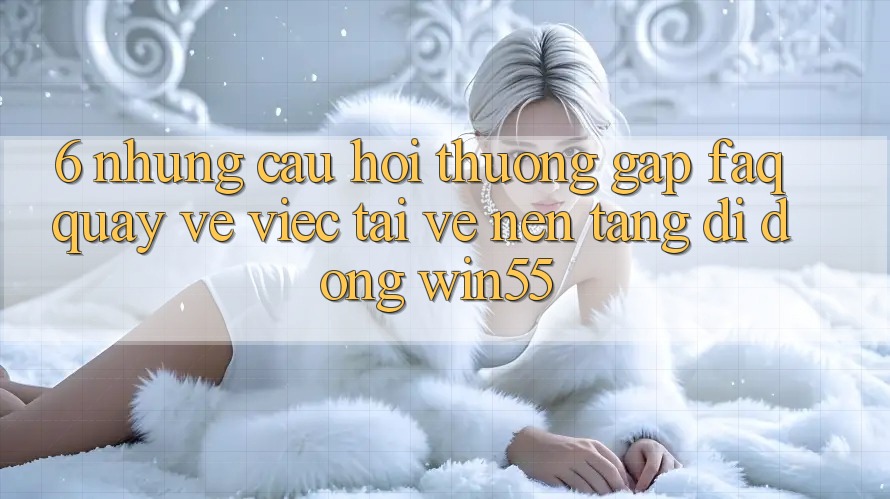 6. Những Câu Hỏi Thường Gặp (FAQ) Quay về Việc Tải về Nền tảng di động Win55
