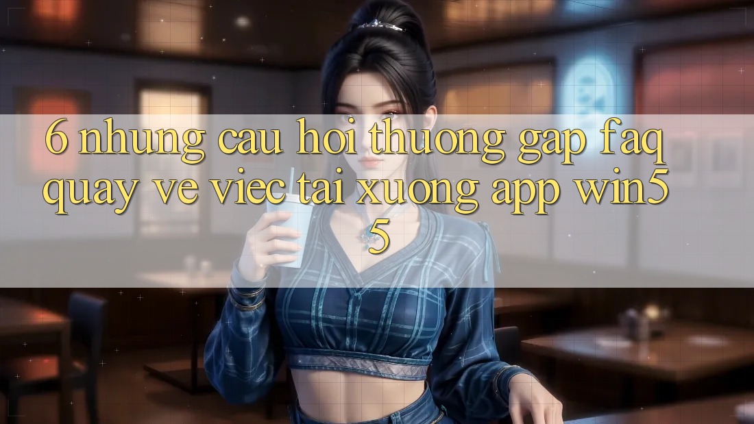 6. Những Câu Hỏi Thường Gặp (FAQ) Quay về Việc Tải xuống App Win55 6. Những Câu Hỏi Thường Gặp (FAQ) Quay về Việc Tải xuống App Win55