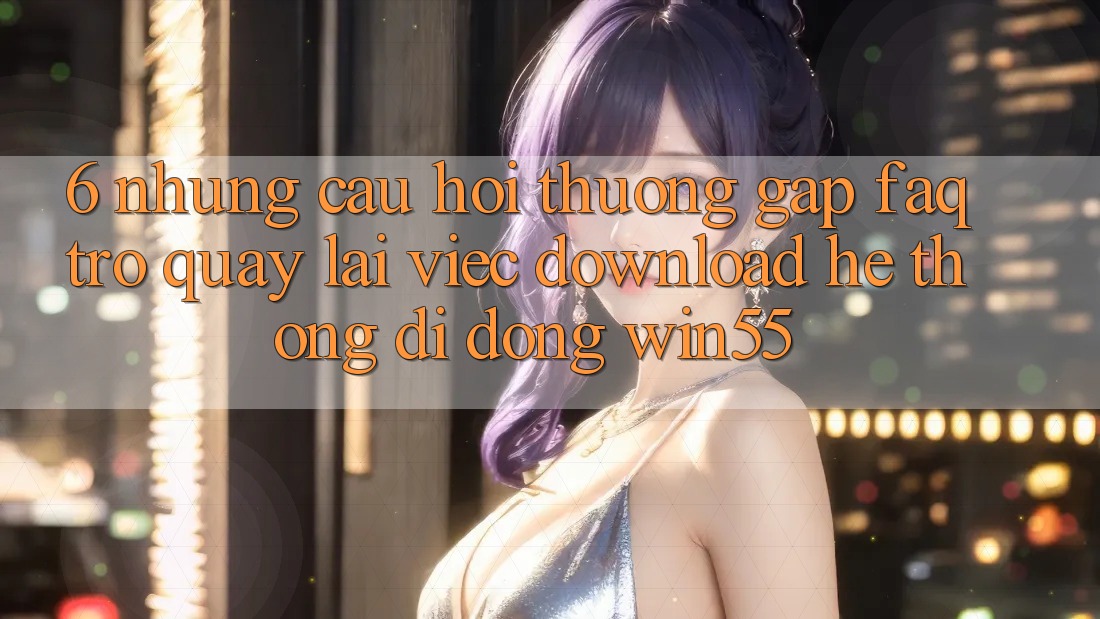 6. Những Câu Hỏi Thường Gặp (FAQ) Trở quay lại Việc Download Hệ thống di động Win55 6. Những Câu Hỏi Thường Gặp (FAQ) Trở quay lại Việc Download Hệ thống di động Win55