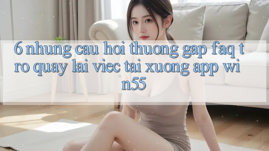 6. Những Câu Hỏi Thường Gặp (FAQ) Trở quay lại Việc Tải xuống App Win55
