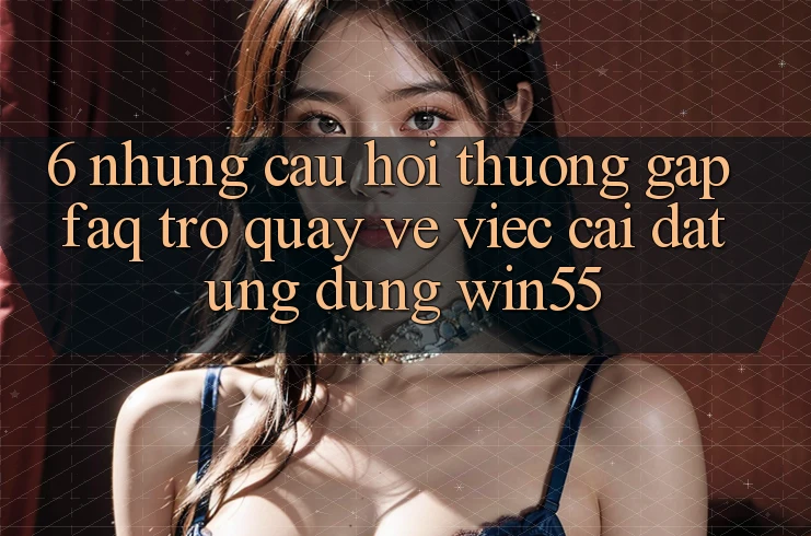 6. Những Câu Hỏi Thường Gặp (FAQ) Trở quay về Việc Cài đặt Ứng dụng Win55 6. Những Câu Hỏi Thường Gặp (FAQ) Trở quay về Việc Cài đặt Ứng dụng Win55