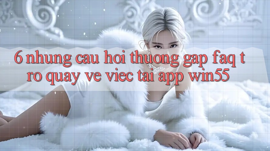 6. Những Câu Hỏi Thường Gặp (FAQ) Trở quay về Việc Tải App Win55