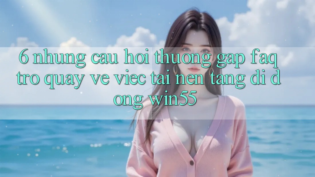 6. Những Câu Hỏi Thường Gặp (FAQ) Trở quay về Việc Tải Nền tảng di động Win55