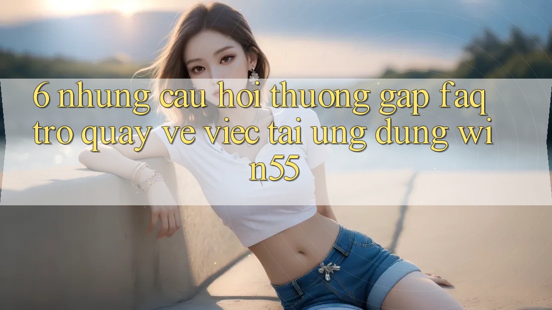 6. Những Câu Hỏi Thường Gặp (FAQ) Trở quay về Việc Tải Ứng dụng Win55