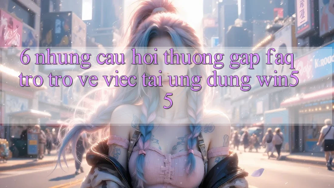 6. Những Câu Hỏi Thường Gặp (FAQ) Trở trở về Việc Tải Ứng dụng Win55