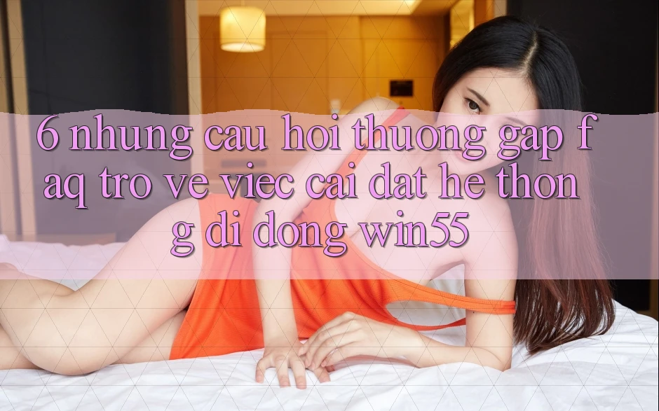 6. Những Câu Hỏi Thường Gặp (FAQ) Trở về Việc Cài đặt Hệ thống di động Win55 6. Những Câu Hỏi Thường Gặp (FAQ) Trở về Việc Cài đặt Hệ thống di động Win55