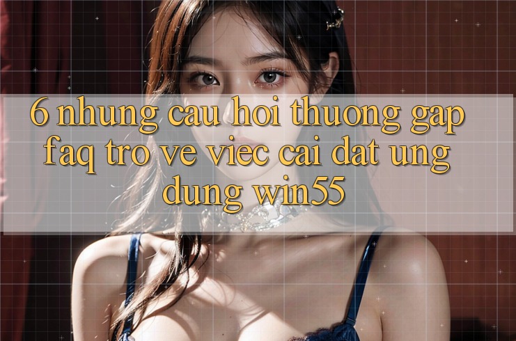 6. Những Câu Hỏi Thường Gặp (FAQ) Trở về Việc Cài đặt Ứng dụng Win55