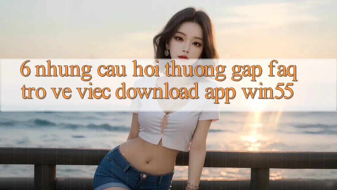 6. Những Câu Hỏi Thường Gặp (FAQ) Trở về Việc Download App Win55