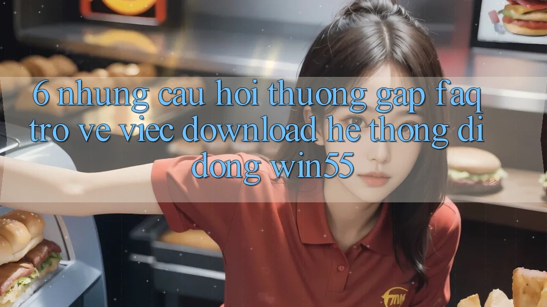 6. Những Câu Hỏi Thường Gặp (FAQ) Trở về Việc Download Hệ thống di động Win55