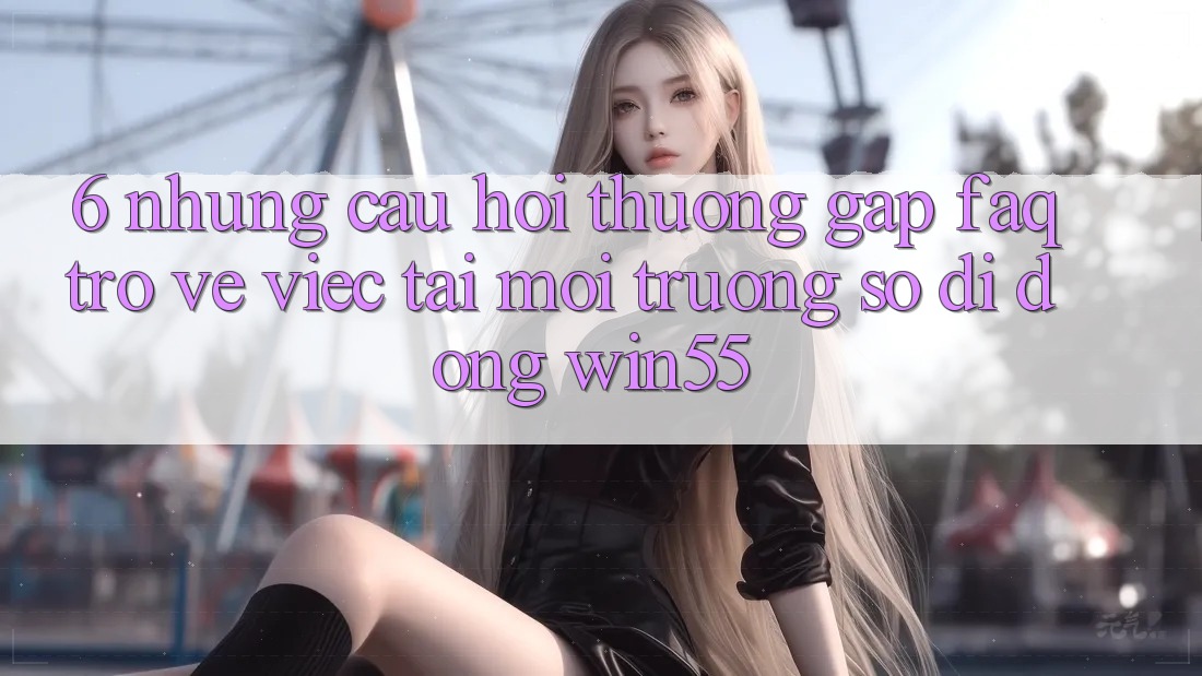 6. Những Câu Hỏi Thường Gặp (FAQ) Trở về Việc Tải Môi trường số di động Win55 6. Những Câu Hỏi Thường Gặp (FAQ) Trở về Việc Tải Môi trường số di động Win55