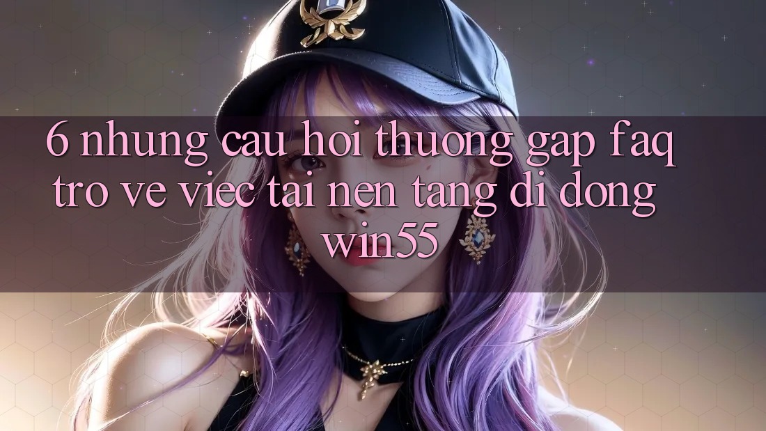 6. Những Câu Hỏi Thường Gặp (FAQ) Trở về Việc Tải Nền tảng di động Win55