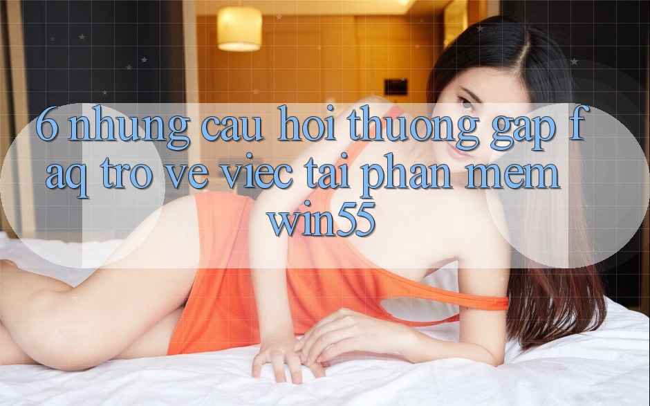 6. Những Câu Hỏi Thường Gặp (FAQ) Trở về Việc Tải Phần mềm Win55 6. Những Câu Hỏi Thường Gặp (FAQ) Trở về Việc Tải Phần mềm Win55