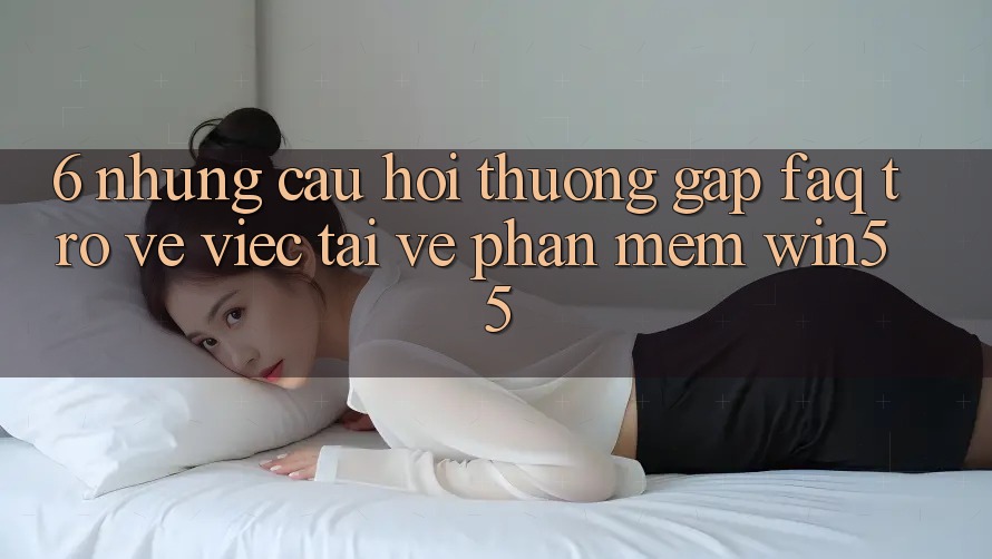 6. Những Câu Hỏi Thường Gặp (FAQ) Trở về Việc Tải về Phần mềm Win55