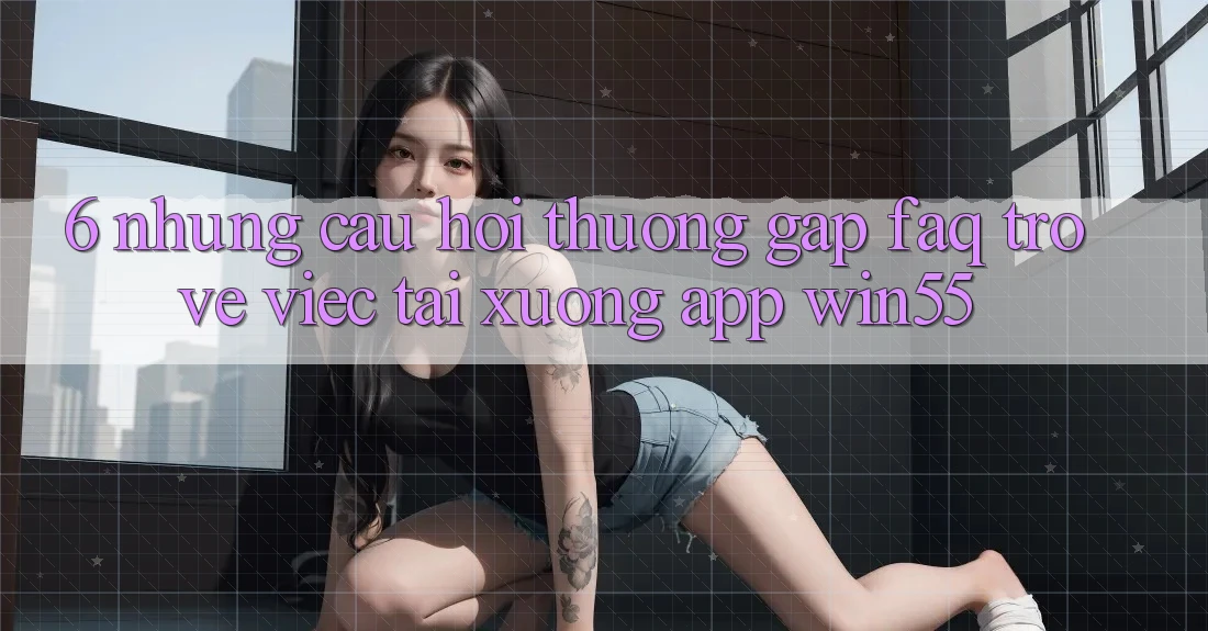 6. Những Câu Hỏi Thường Gặp (FAQ) Trở về Việc Tải xuống App Win55 6. Những Câu Hỏi Thường Gặp (FAQ) Trở về Việc Tải xuống App Win55