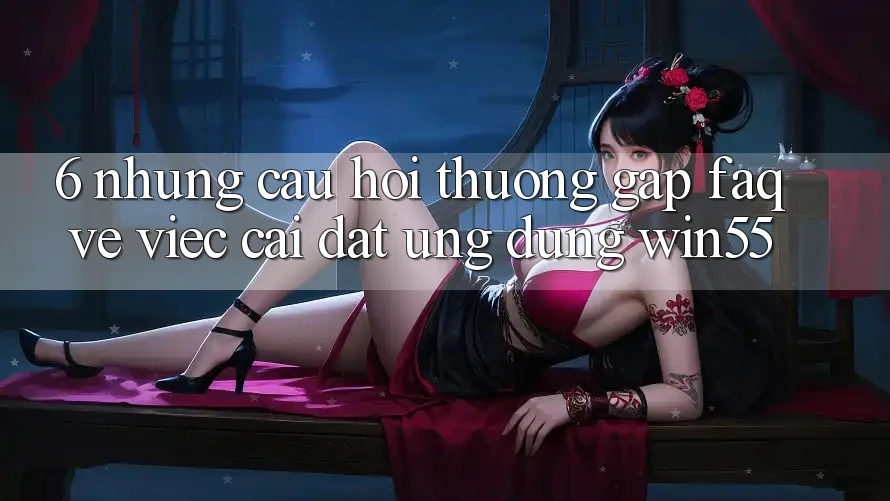 6. Những Câu Hỏi Thường Gặp (FAQ) Về Việc Cài đặt Ứng dụng Win55 6. Những Câu Hỏi Thường Gặp (FAQ) Về Việc Cài đặt Ứng dụng Win55