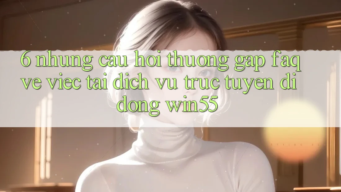 6. Những Câu Hỏi Thường Gặp (FAQ) Về Việc Tải Dịch vụ trực tuyến di động Win55