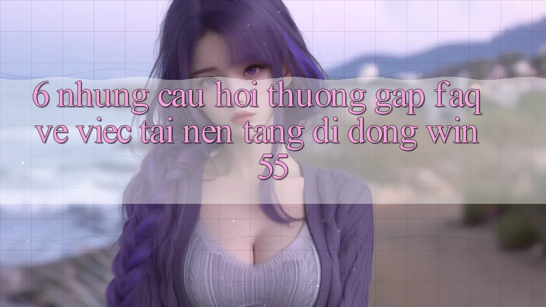 6. Những Câu Hỏi Thường Gặp (FAQ) Về Việc Tải Nền tảng di động Win55 6. Những Câu Hỏi Thường Gặp (FAQ) Về Việc Tải Nền tảng di động Win55