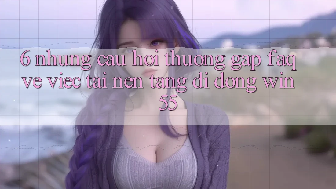 6. Những Câu Hỏi Thường Gặp (FAQ) Về Việc Tải Nền tảng di động Win55 6. Những Câu Hỏi Thường Gặp (FAQ) Về Việc Tải Nền tảng di động Win55