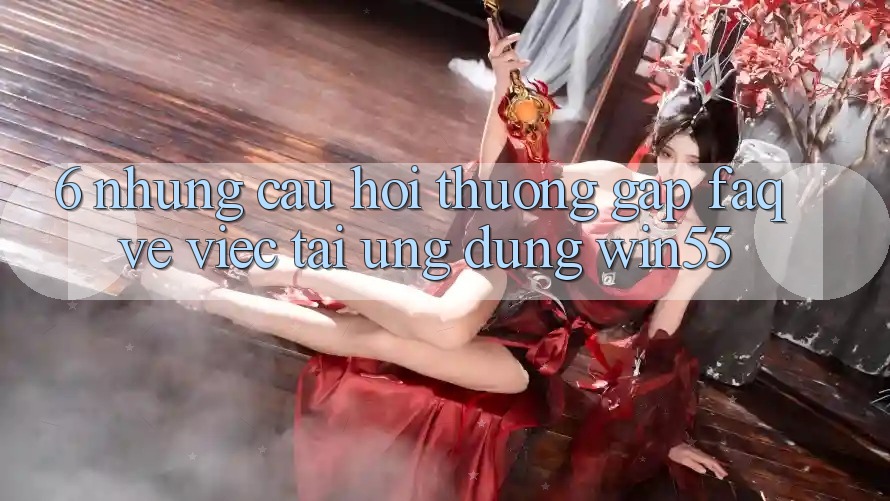 6. Những Câu Hỏi Thường Gặp (FAQ) Về Việc Tải Ứng dụng Win55 6. Những Câu Hỏi Thường Gặp (FAQ) Về Việc Tải Ứng dụng Win55