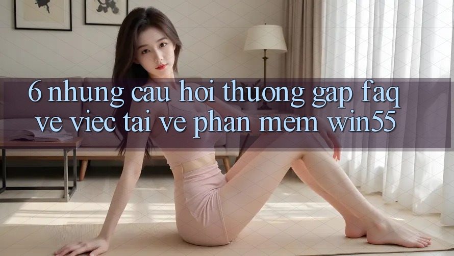6. Những Câu Hỏi Thường Gặp (FAQ) Về Việc Tải về Phần mềm Win55