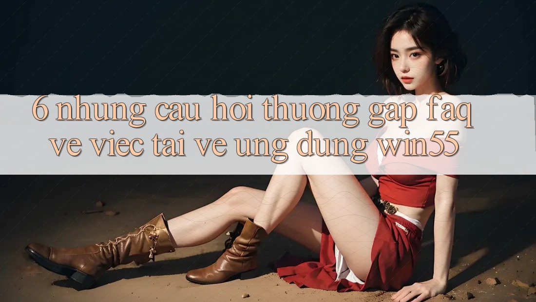 6. Những Câu Hỏi Thường Gặp (FAQ) Về Việc Tải về Ứng dụng Win55 6. Những Câu Hỏi Thường Gặp (FAQ) Về Việc Tải về Ứng dụng Win55