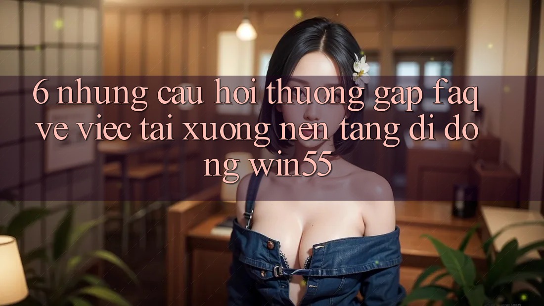6. Những Câu Hỏi Thường Gặp (FAQ) Về Việc Tải xuống Nền tảng di động Win55 6. Những Câu Hỏi Thường Gặp (FAQ) Về Việc Tải xuống Nền tảng di động Win55